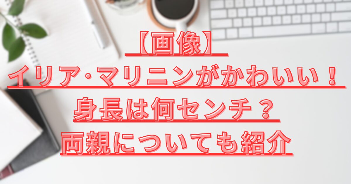 イリアマリニンの身長や両親